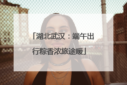 湖北武汉：端午出行粽香浓旅途暖