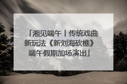 湘见端午丨传统戏曲新玩法《新刘海砍樵》端午假期加场演出