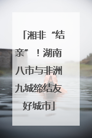 湘非“结亲”！湖南八市与非洲九城缔结友好城市