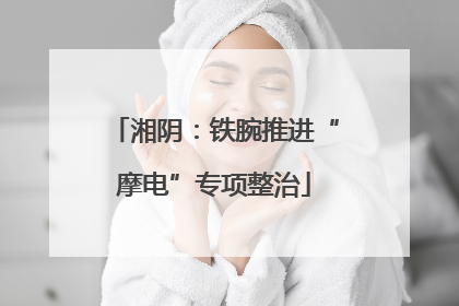 湘阴：铁腕推进“摩电”专项整治
