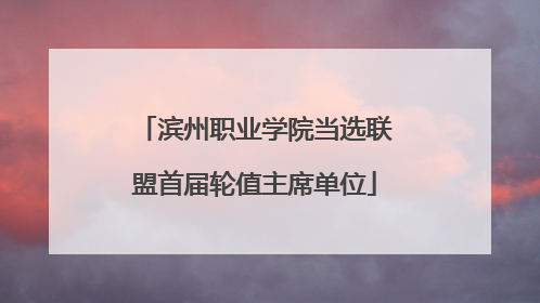 滨州职业学院当选联盟首届轮值主席单位