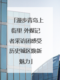 漫步青岛上街里 外媒记者采访团感受历史城区焕新魅力