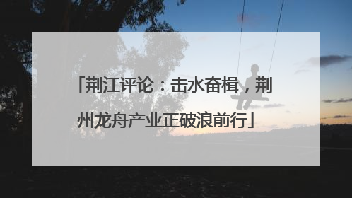 荆江评论：击水奋楫，荆州龙舟产业正破浪前行