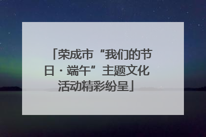 荣成市“我们的节日・端午”主题文化活动精彩纷呈