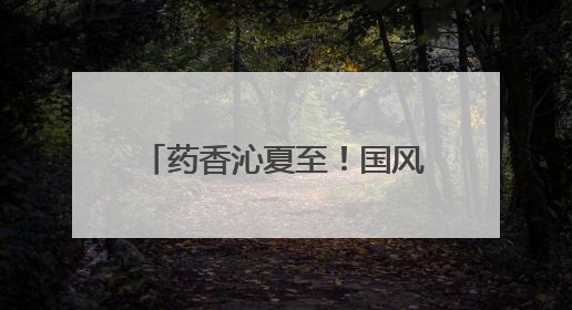 药香沁夏至！国风市集迎接盛夏来临