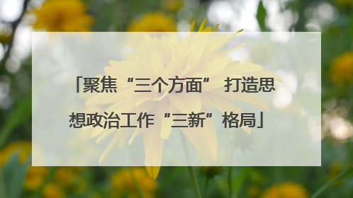 聚焦“三个方面” 打造思想政治工作“三新”格局