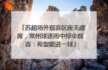 苏超场外观赛区座无虚席，常州球迷雨中撑伞观赛：希望能进一球