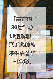 蒙古国“80后”总理遭解职，其子此前被曝生活奢华引众怒