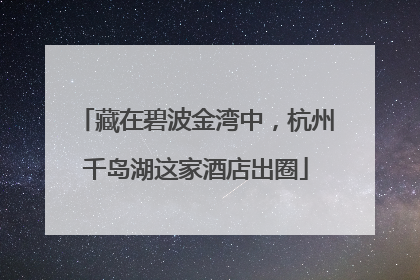 藏在碧波金湾中，杭州千岛湖这家酒店出圈