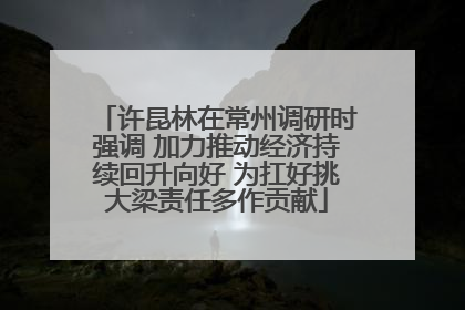 许昆林在常州调研时强调 加力推动经济持续回升向好 为扛好挑大梁责任多作贡献