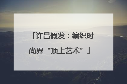 许昌假发：编织时尚界“顶上艺术”