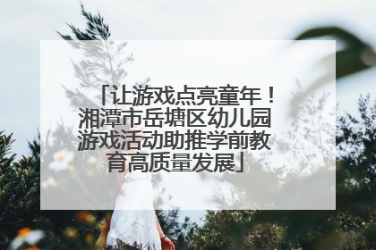 让游戏点亮童年！湘潭市岳塘区幼儿园游戏活动助推学前教育高质量发展