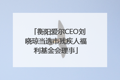 衡阳爱尔CEO刘晓琼当选市残疾人福利基金会理事