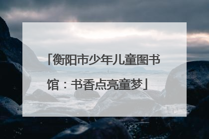 衡阳市少年儿童图书馆：书香点亮童梦