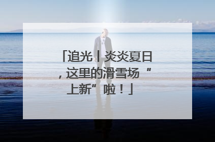 追光丨炎炎夏日，这里的滑雪场“上新”啦！