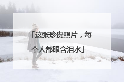 这张珍贵照片，每个人都眼含泪水