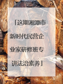 这期湘潭市新时代民营企业家研修班专讲法治素养