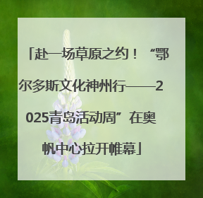 赴一场草原之约！“鄂尔多斯文化神州行——2025青岛活动周”在奥帆中心拉开帷幕