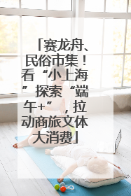 赛龙舟、民俗市集！看“小上海”探索“端午+”，拉动商旅文体大消费