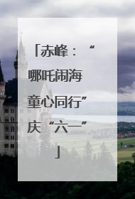 赤峰：“哪吒闹海 童心同行”庆“六一”