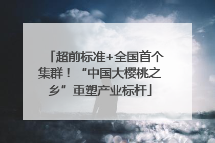 超前标准+全国首个集群！“中国大樱桃之乡”重塑产业标杆