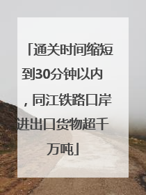 通关时间缩短到30分钟以内，同江铁路口岸进出口货物超千万吨