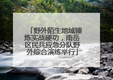 野外陌生地域锤炼实战硬功，南岳区民兵应急分队野外综合演练举行