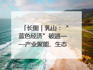 长图｜乳山：“蓝色经济”破题——产业聚能、生态赋能、文旅释能的协同路径