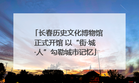 长春历史文化博物馆正式开馆 以“街·城·人”勾勒城市记忆