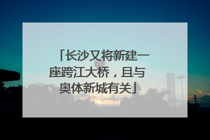 长沙又将新建一座跨江大桥，且与奥体新城有关