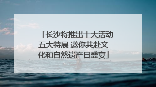 长沙将推出十大活动五大特展 邀你共赴文化和自然遗产日盛宴