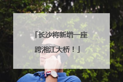 长沙将新增一座跨湘江大桥！