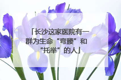 长沙这家医院有一群为生命“弯腰”和“托举”的人