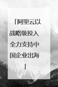阿里云以战略级投入全力支持中国企业出海