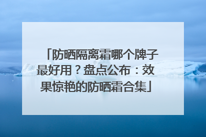 防晒隔离霜哪个牌子最好用？盘点公布：效果惊艳的防晒霜合集