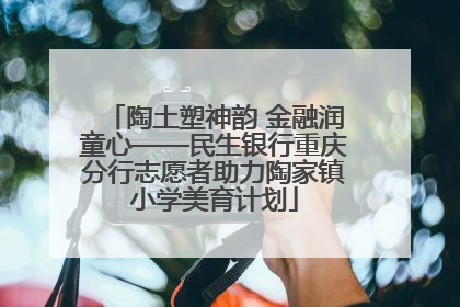 陶土塑神韵 金融润童心——民生银行重庆分行志愿者助力陶家镇小学美育计划