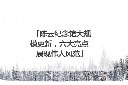 陈云纪念馆大规模更新，六大亮点展现伟人风范