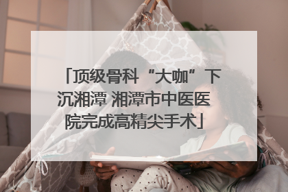 顶级骨科“大咖”下沉湘潭 湘潭市中医医院完成高精尖手术