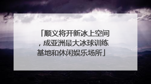 顺义将开新冰上空间，成亚洲最大冰球训练基地和休闲娱乐场所