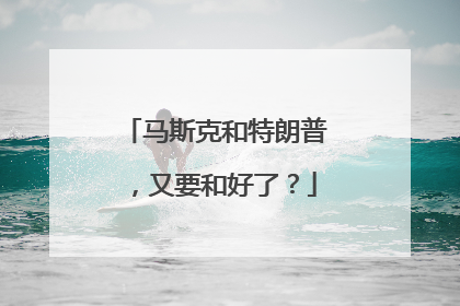 马斯克和特朗普，又要和好了？