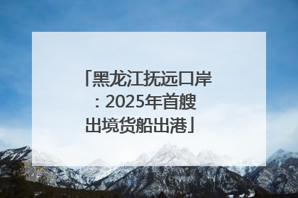 黑龙江抚远口岸：2025年首艘出境货船出港