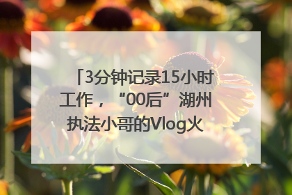 3分钟记录15小时工作，“00后”湖州执法小哥的Vlog火了，还被网友点赞
