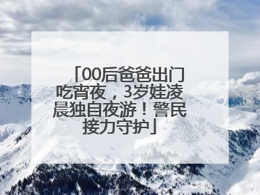 00后爸爸出门吃宵夜，3岁娃凌晨独自夜游！警民接力守护