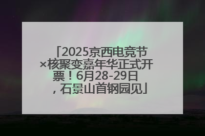 2025京西电竞节×核聚变嘉年华正式开票！6月28-29日，石景山首钢园见