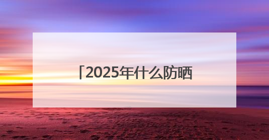 2025年什么防晒霜好用，既美白又防晒的防晒霜推荐哪款？