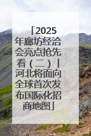 2025年廊坊经洽会亮点抢先看（二）丨河北将面向全球首次发布国际化招商地图