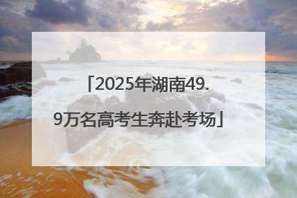 2025年湖南49.9万名高考生奔赴考场