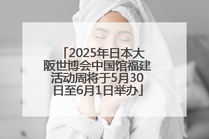 2025年日本大阪世博会中国馆福建活动周将于5月30日至6月1日举办