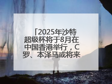 2025年沙特超级杯将于8月在中国香港举行，C罗、本泽马或将来华参赛