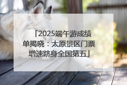 2025端午游成绩单揭晓：太原景区门票增速跻身全国第五